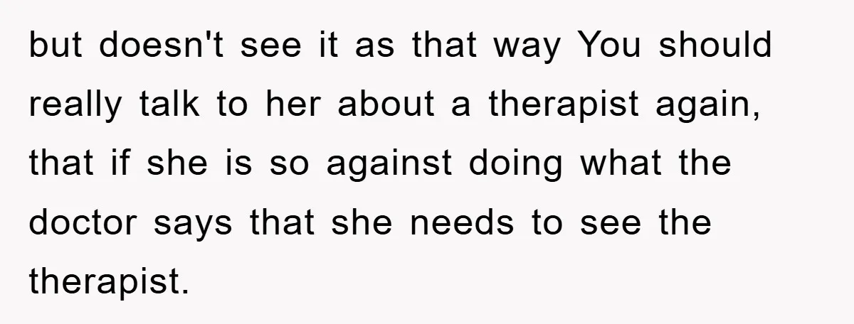 but doesn't see it as that way You should really talk to her about a therapist again, that if she is so against doing what the doctor says that she...