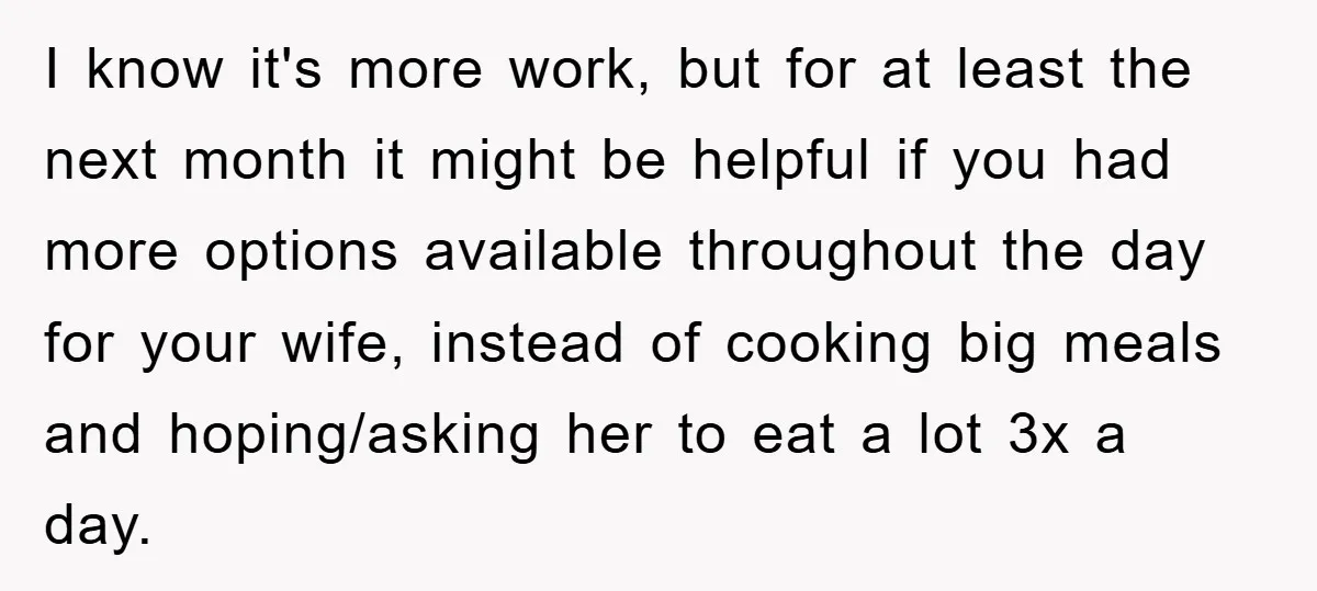 I know it's more work, but for at least the next month it might be helpful if you had more options available throughout the day for your wife, instead of...