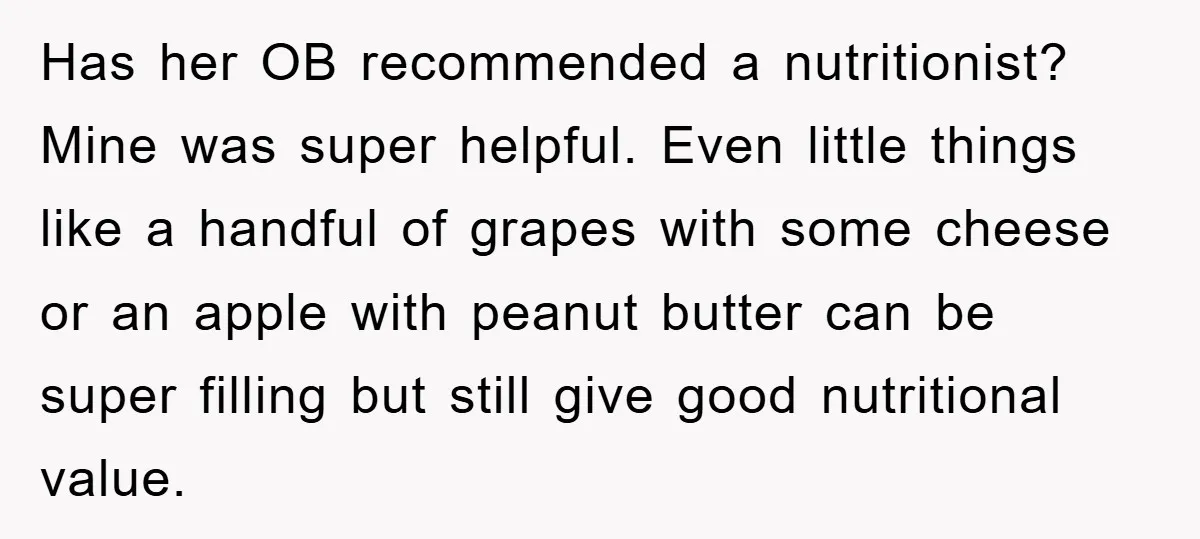 Has her OB recommended a nutritionist? Mine was super helpful. Even little things like a handful of grapes with some cheese or an apple with peanut butter can be super...