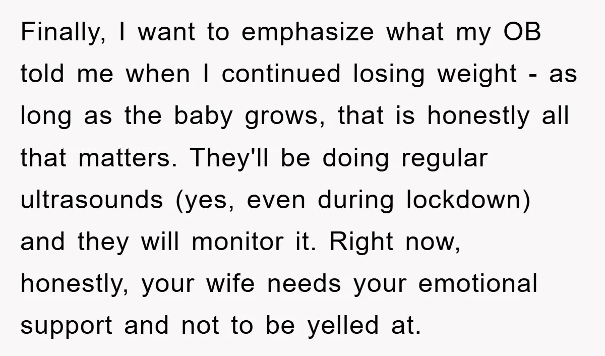 Finally, I want to emphasize what my OB told me when I continued losing weight - as long as the baby grows, that is honestly all that matters. They'll be...
