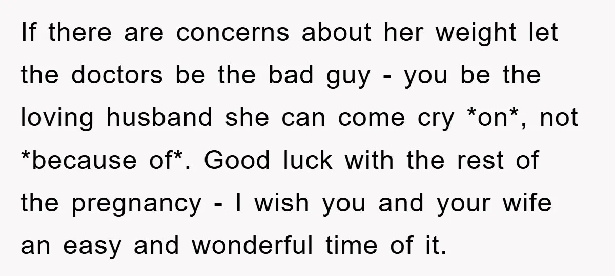 If there are concerns about her weight let the doctors be the bad guy - you be the loving husband she can come cry *on*, not *because of*. Good luck...