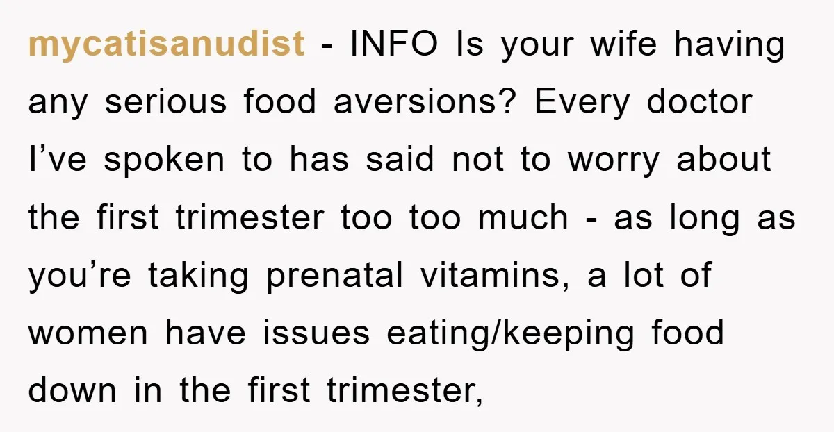 mycatisanudist − INFO Is your wife having any serious food aversions? Every doctor I’ve spoken to has said not to worry about the first trimester too too much - as...