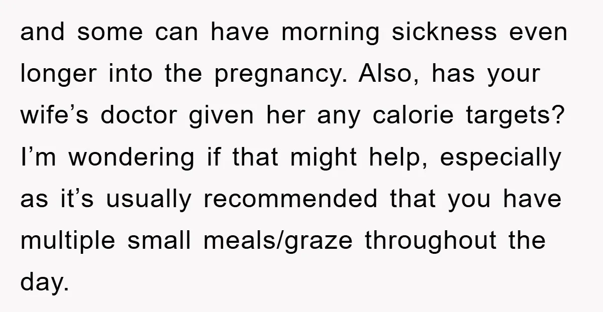 and some can have morning sickness even longer into the pregnancy. Also, has your wife’s doctor given her any calorie targets? I’m wondering if that might help, especially as it’s...