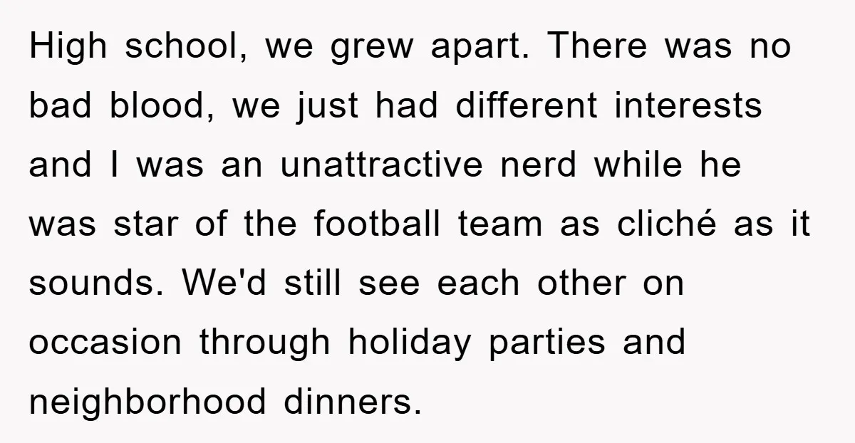 High school, we grew apart. There was no bad blood, we just had different interests and I was an unattractive nerd while he was star of the football team as...