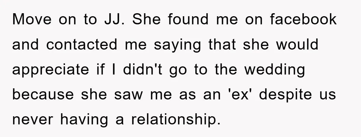 Move on to JJ. She found me on facebook and contacted me saying that she would appreciate if I didn't go to the wedding because she saw me as an...