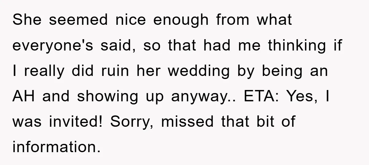 She seemed nice enough from what everyone's said, so that had me thinking if I really did ruin her wedding by being an AH and showing up anyway.. ETA: Yes,...
