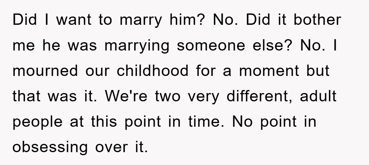 Did I want to marry him? No. Did it bother me he was marrying someone else? No. I mourned our childhood for a moment but that was it. We're two...