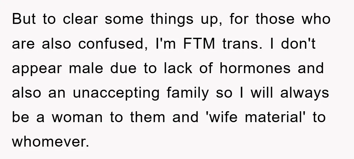 But to clear some things up, for those who are also confused, I'm FTM trans. I don't appear male due to lack of hormones and also an unaccepting family so...