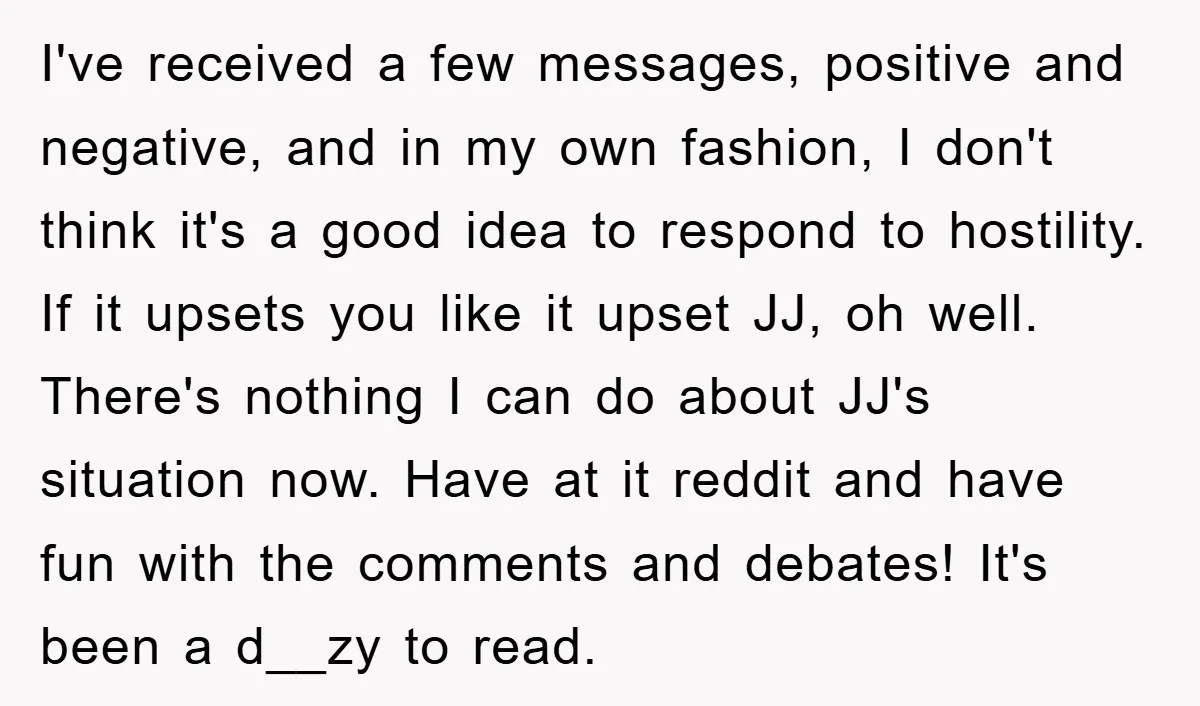 I've received a few messages, positive and negative, and in my own fashion, I don't think it's a good idea to respond to hostility. If it upsets you like it...