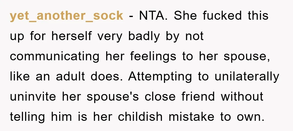 yet_another_sock − NTA. She fucked this up for herself very badly by not communicating her feelings to her spouse, like an adult does. Attempting to unilaterally uninvite her spouse's close...