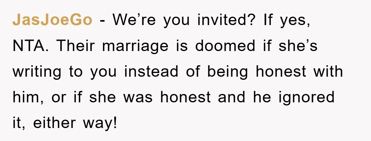 JasJoeGo − We’re you invited? If yes, NTA. Their marriage is doomed if she’s writing to you instead of being honest with him, or if she was honest and he...