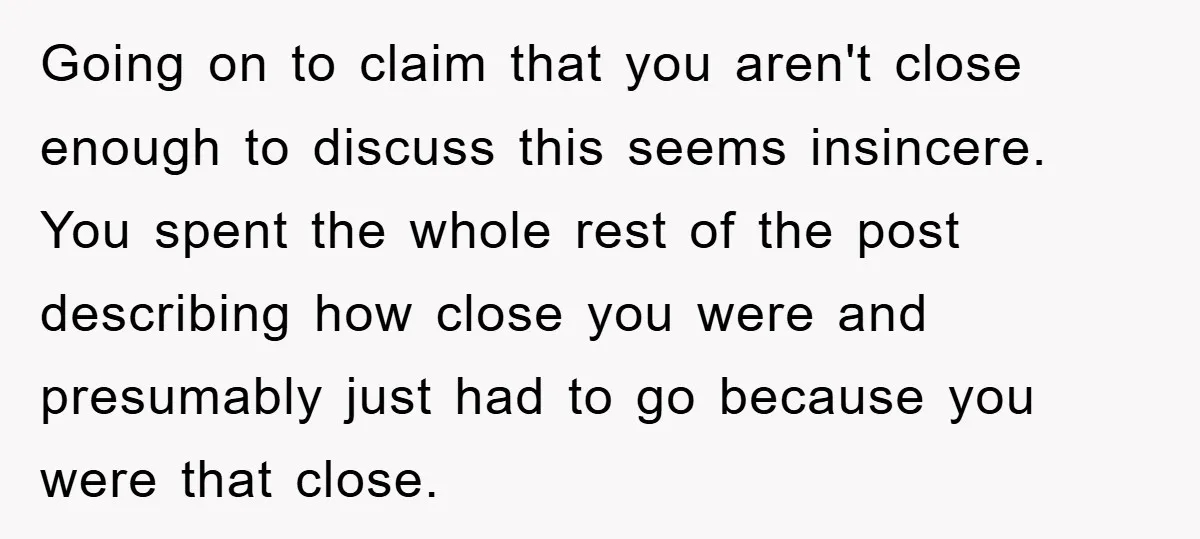 Going on to claim that you aren't close enough to discuss this seems insincere. You spent the whole rest of the post describing how close you were and presumably just...