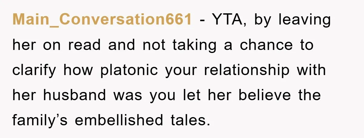 Main_Conversation661 − YTA, by leaving her on read and not taking a chance to clarify how platonic your relationship with her husband was you let her believe the family’s embellished...