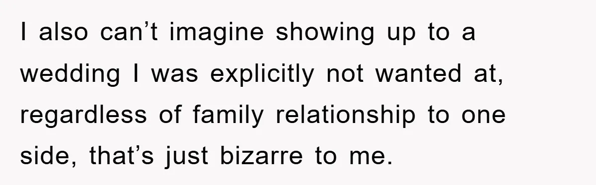 I also can’t imagine showing up to a wedding I was explicitly not wanted at, regardless of family relationship to one side, that’s just bizarre to me.