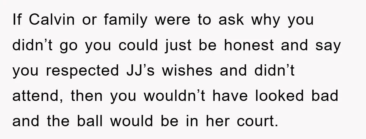 If Calvin or family were to ask why you didn’t go you could just be honest and say you respected JJ’s wishes and didn’t attend, then you wouldn’t have looked...