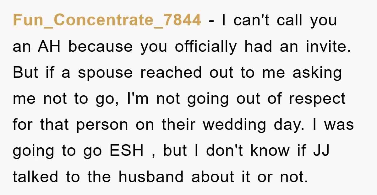 Fun_Concentrate_7844 − I can't call you an AH because you officially had an invite. But if a spouse reached out to me asking me not to go, I'm not going...
