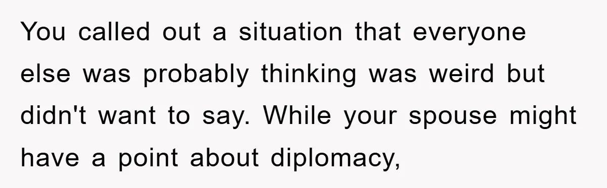 You called out a situation that everyone else was probably thinking was weird but didn't want to say. While your spouse might have a point about diplomacy,