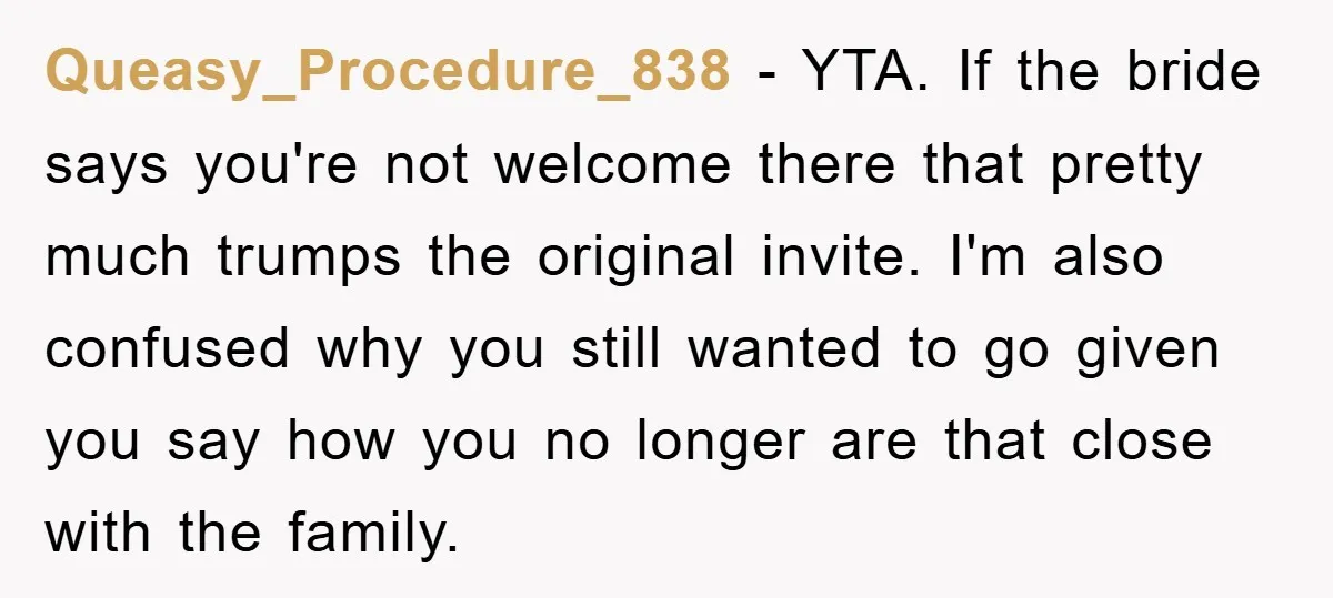 Queasy_Procedure_838 − YTA. If the bride says you're not welcome there that pretty much trumps the original invite. I'm also confused why you still wanted to go given you say...