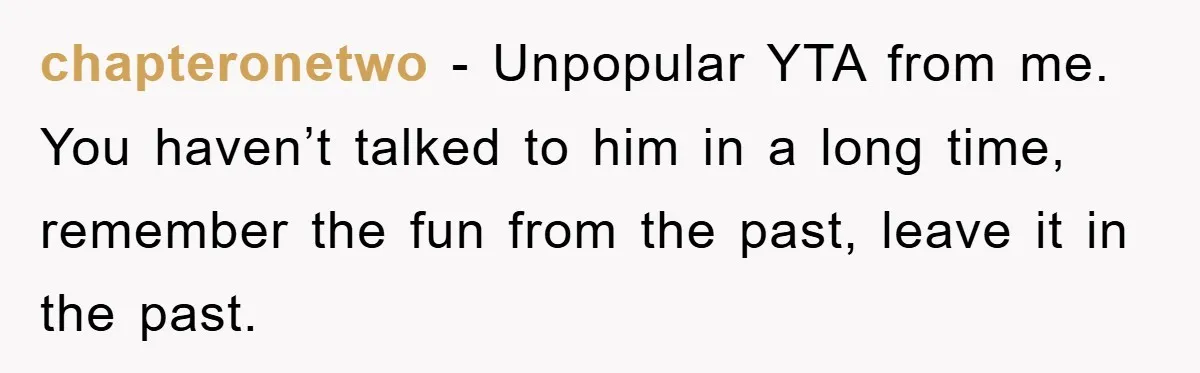 chapteronetwo − Unpopular YTA from me. You haven’t talked to him in a long time, remember the fun from the past, leave it in the past.