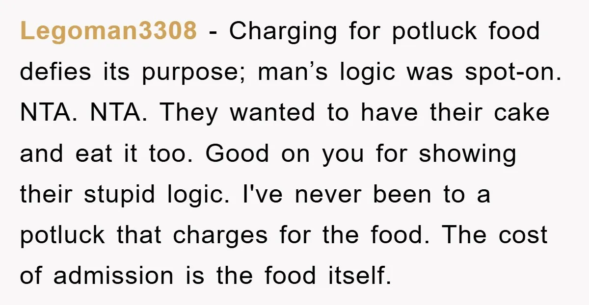 Legoman3308 − Charging for potluck food defies its purpose; man’s logic was spot-on. NTA. NTA. They wanted to have their cake and eat it too. Good on you for showing...