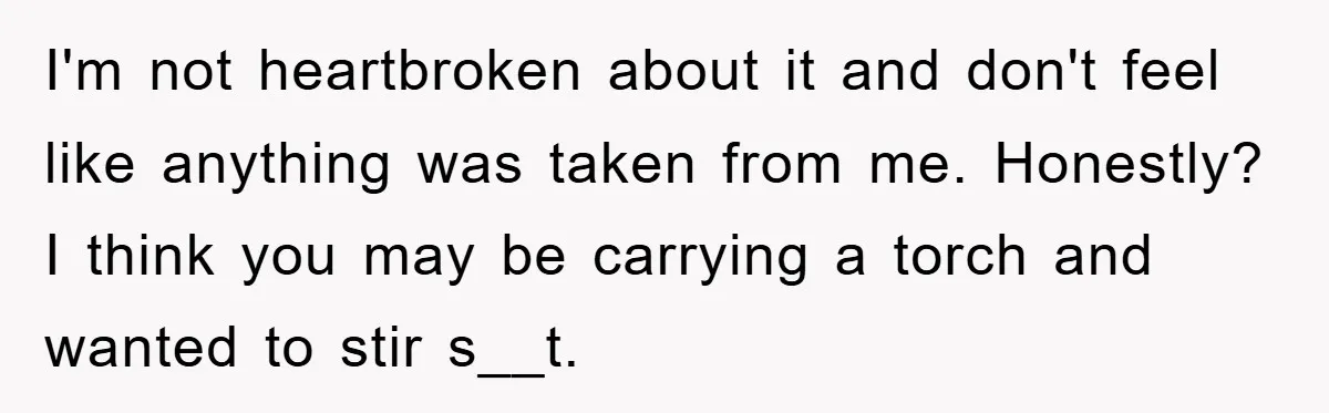 I'm not heartbroken about it and don't feel like anything was taken from me. Honestly? I think you may be carrying a torch and wanted to stir s__t.