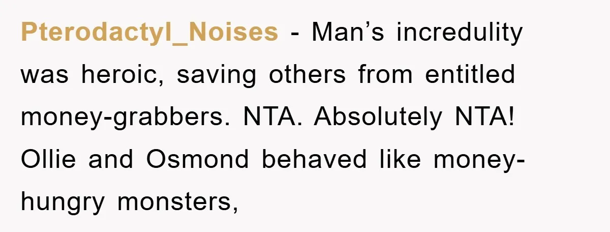 Pterodactyl_Noises − Man’s incredulity was heroic, saving others from entitled money-grabbers. NTA. Absolutely NTA! Ollie and Osmond behaved like money-hungry monsters,
