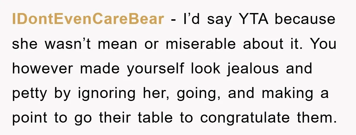 IDontEvenCareBear − I’d say YTA because she wasn’t mean or miserable about it. You however made yourself look jealous and petty by ignoring her, going, and making a point to...
