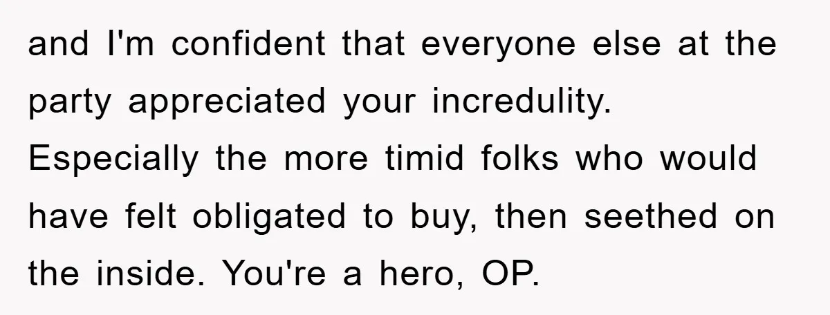 and I'm confident that everyone else at the party appreciated your incredulity. Especially the more timid folks who would have felt obligated to buy, then seethed on the inside. You're...