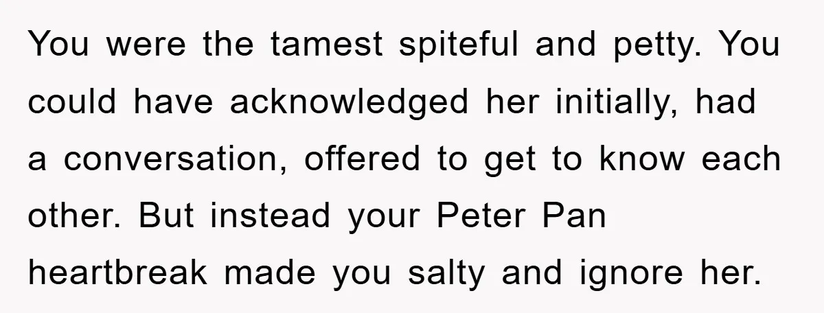 You were the tamest spiteful and petty. You could have acknowledged her initially, had a conversation, offered to get to know each other. But instead your Peter Pan heartbreak made...