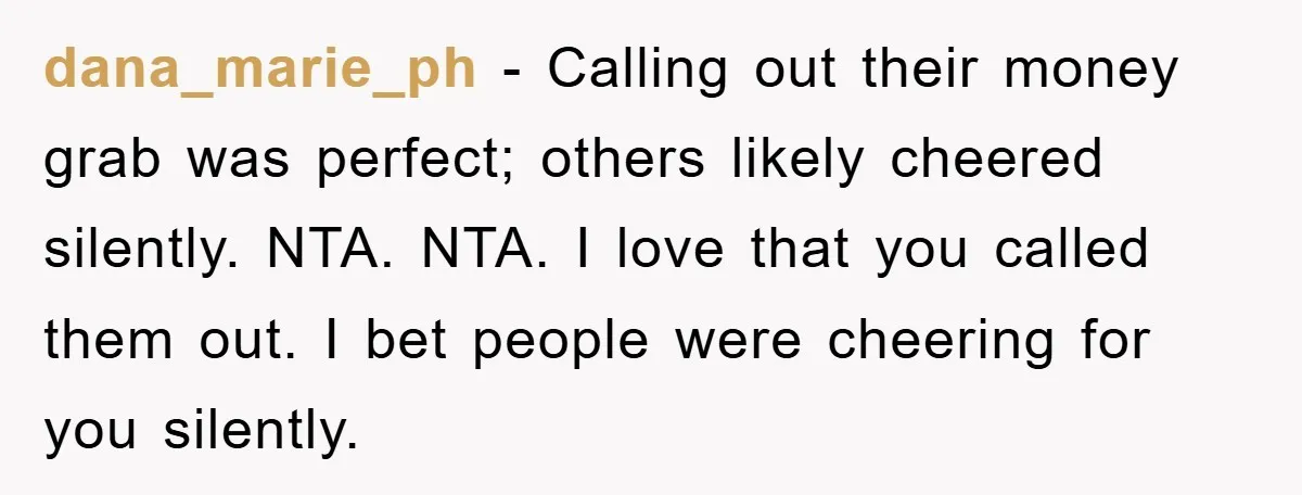 dana_marie_ph − Calling out their money grab was perfect; others likely cheered silently. NTA. NTA. I love that you called them out. I bet people were cheering for you silently.