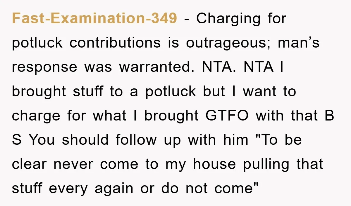 Fast-Examination-349 − Charging for potluck contributions is outrageous; man’s response was warranted. NTA. NTA I brought stuff to a potluck but I want to charge for what I brought GTFO...