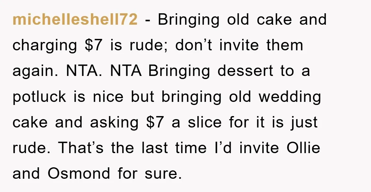 michelleshell72 − Bringing old cake and charging $7 is rude; don’t invite them again. NTA. NTA Bringing dessert to a potluck is nice but bringing old wedding cake and asking...