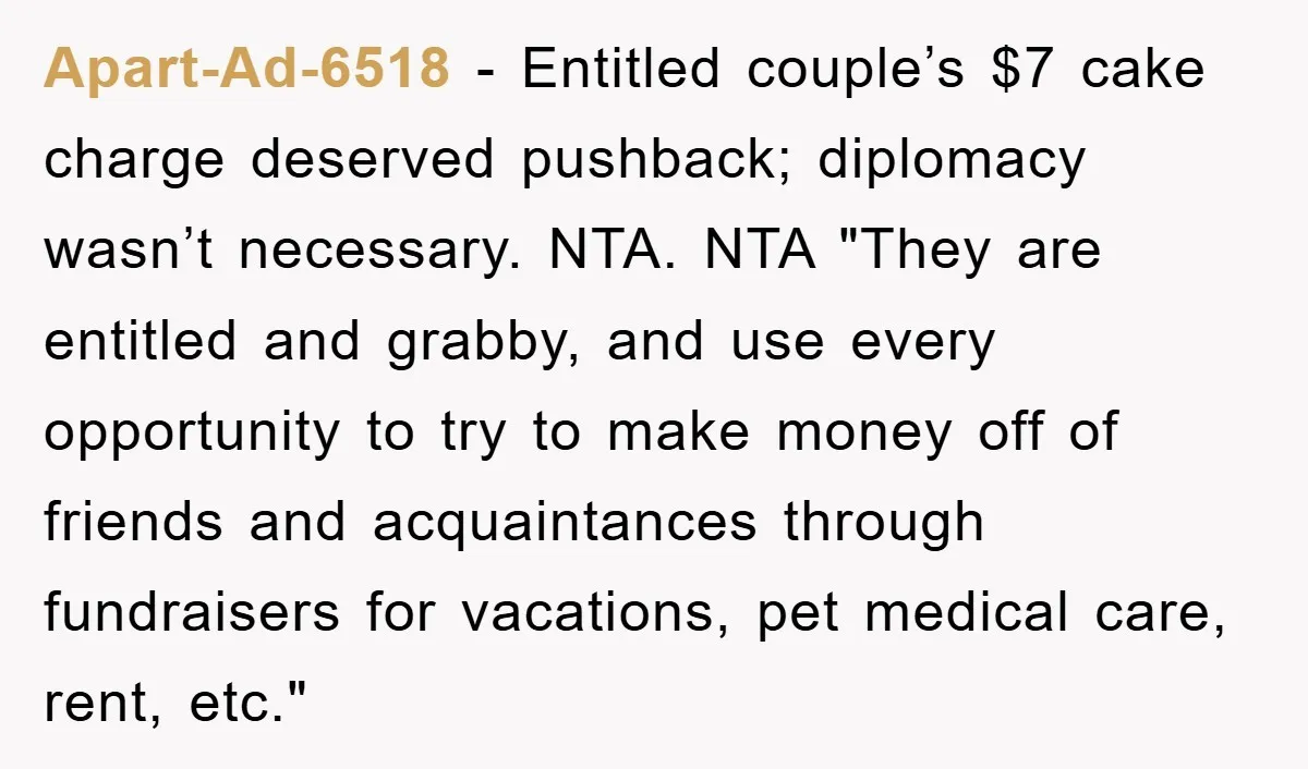 Apart-Ad-6518 − Entitled couple’s $7 cake charge deserved pushback; diplomacy wasn’t necessary. NTA. NTA "They are entitled and grabby, and use every opportunity to try to make money off of...