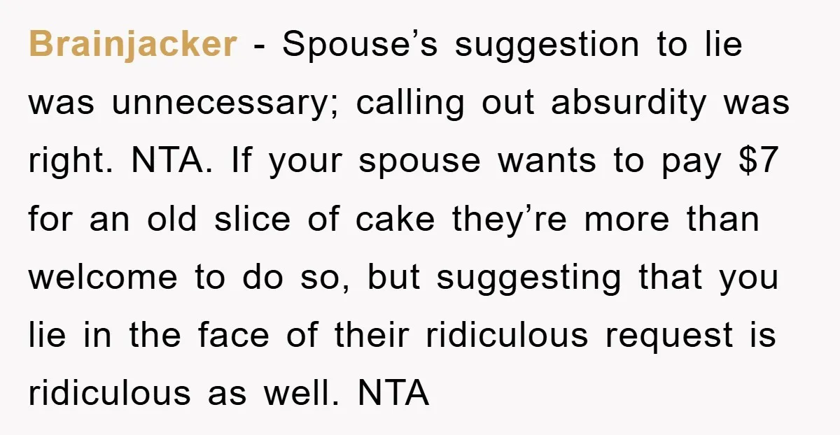 Brainjacker − Spouse’s suggestion to lie was unnecessary; calling out absurdity was right. NTA. If your spouse wants to pay $7 for an old slice of cake they’re more than...