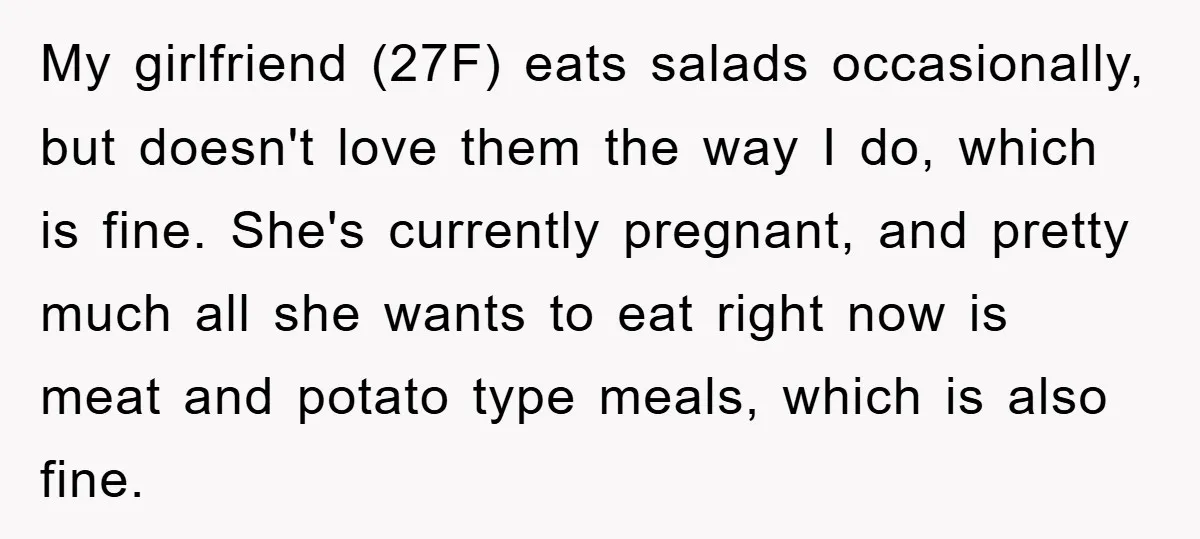 My girlfriend (27F) eats salads occasionally, but doesn't love them the way I do, which is fine. She's currently pregnant, and pretty much all she wants to eat right now...