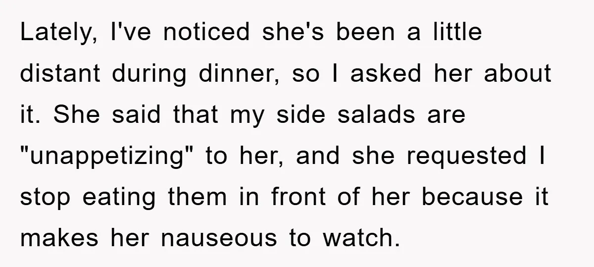 Lately, I've noticed she's been a little distant during dinner, so I asked her about it. She said that my side salads are "unappetizing" to her, and she requested I...