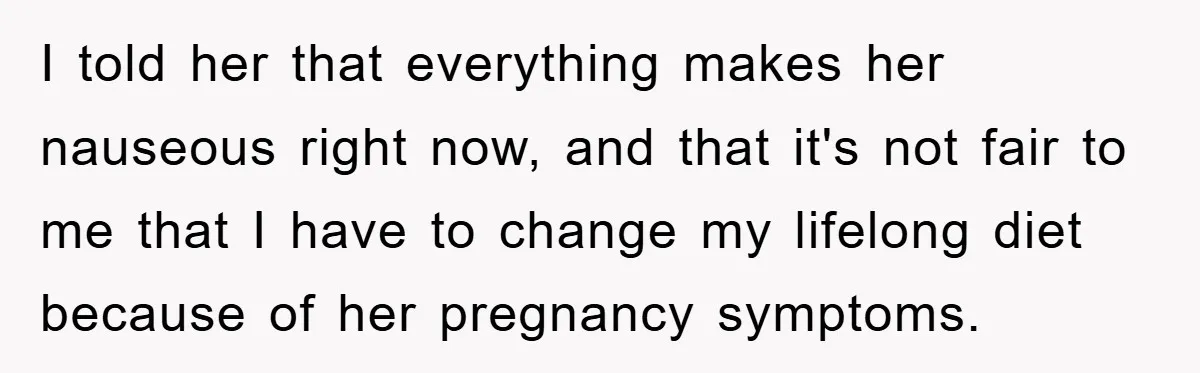 I told her that everything makes her nauseous right now, and that it's not fair to me that I have to change my lifelong diet because of her pregnancy symptoms.