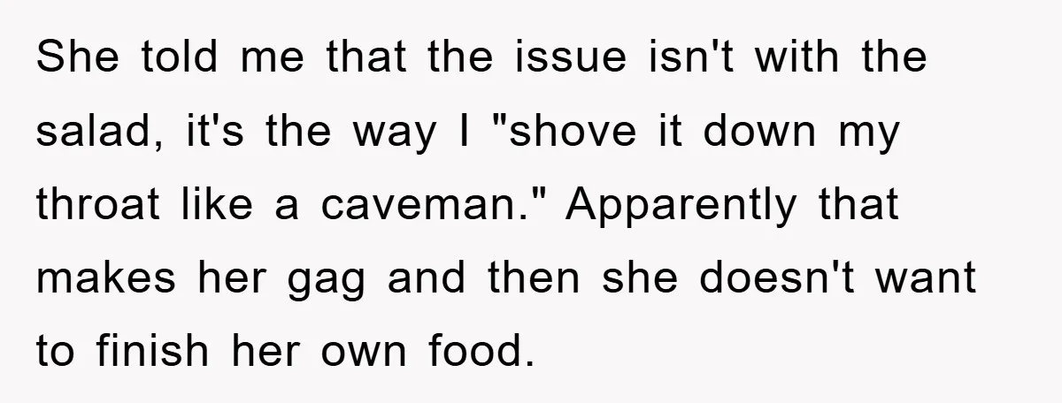 She told me that the issue isn't with the salad, it's the way I "shove it down my throat like a caveman." Apparently that makes her gag and then she...