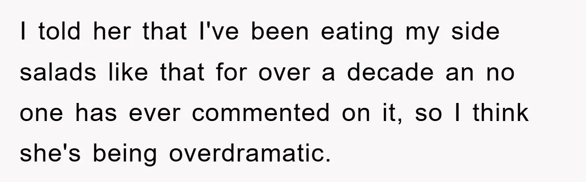 I told her that I've been eating my side salads like that for over a decade an no one has ever commented on it, so I think she's being overdramatic.