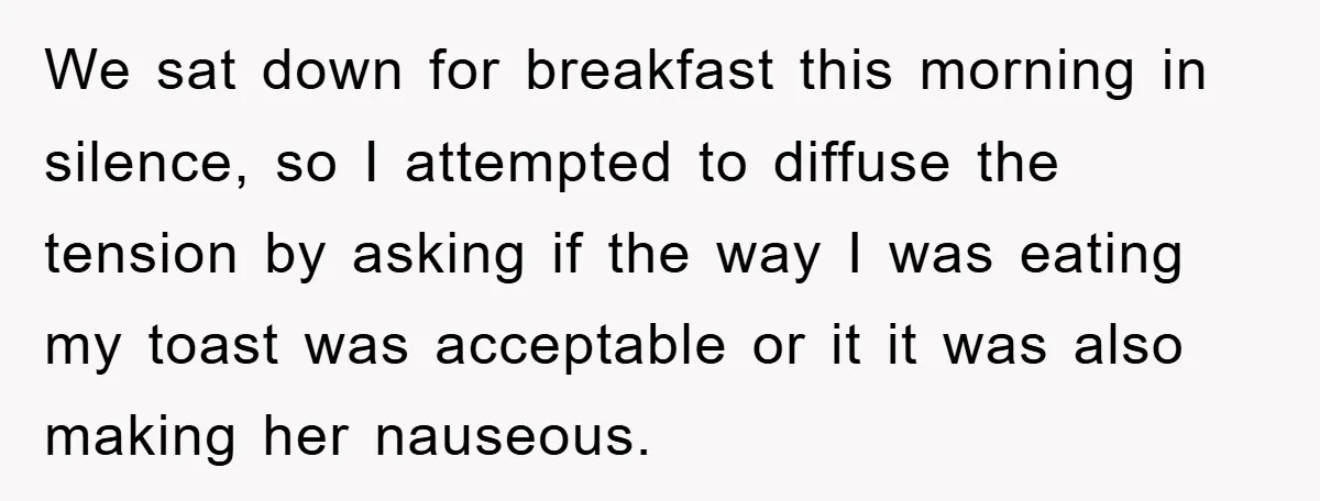 We sat down for breakfast this morning in silence, so I attempted to diffuse the tension by asking if the way I was eating my toast was acceptable or it...