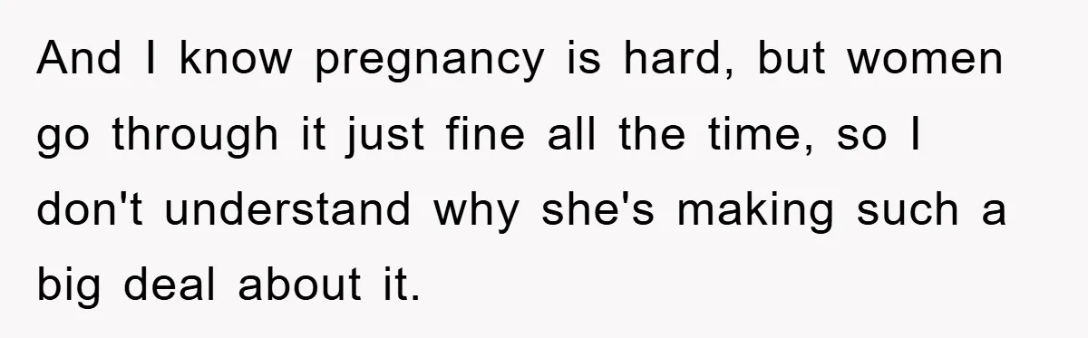 And I know pregnancy is hard, but women go through it just fine all the time, so I don't understand why she's making such a big deal about it.