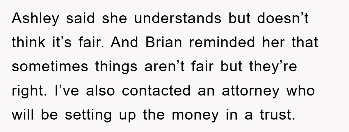 Ashley said she understands but doesn’t think it’s fair. And Brian reminded her that sometimes things aren’t fair but they’re right. I’ve also contacted an attorney who will be setting...