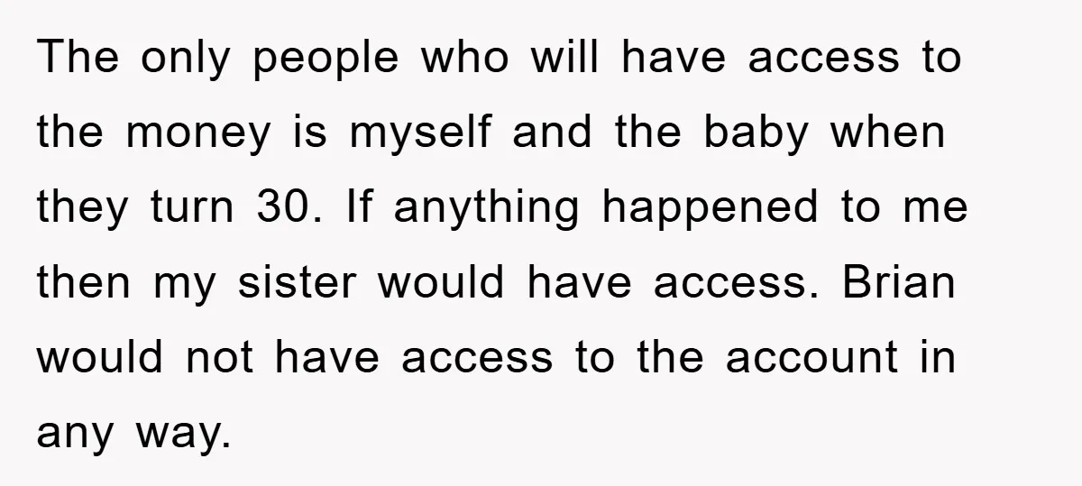 The only people who will have access to the money is myself and the baby when they turn 30. If anything happened to me then my sister would have access....