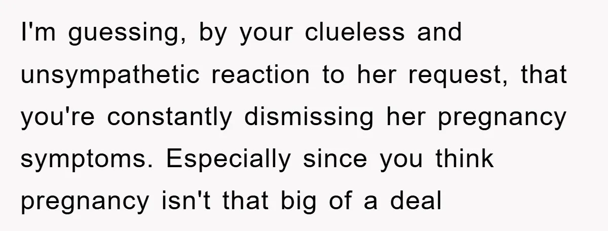 I'm guessing, by your clueless and unsympathetic reaction to her request, that you're constantly dismissing her pregnancy symptoms. Especially since you think pregnancy isn't that big of a deal