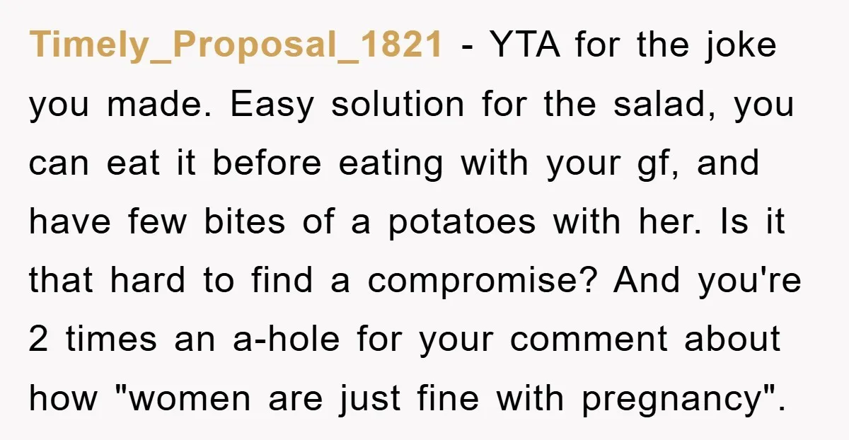 Timely_Proposal_1821 − YTA for the joke you made. Easy solution for the salad, you can eat it before eating with your gf, and have few bites of a potatoes with...