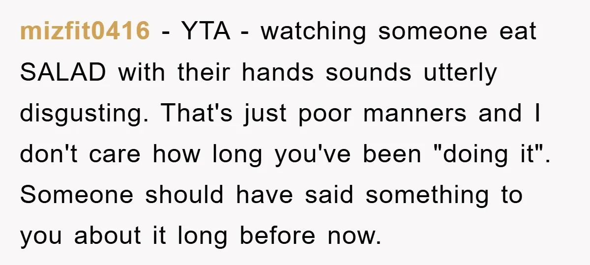 mizfit0416 − YTA - watching someone eat SALAD with their hands sounds utterly disgusting. That's just poor manners and I don't care how long you've been "doing it". Someone should...