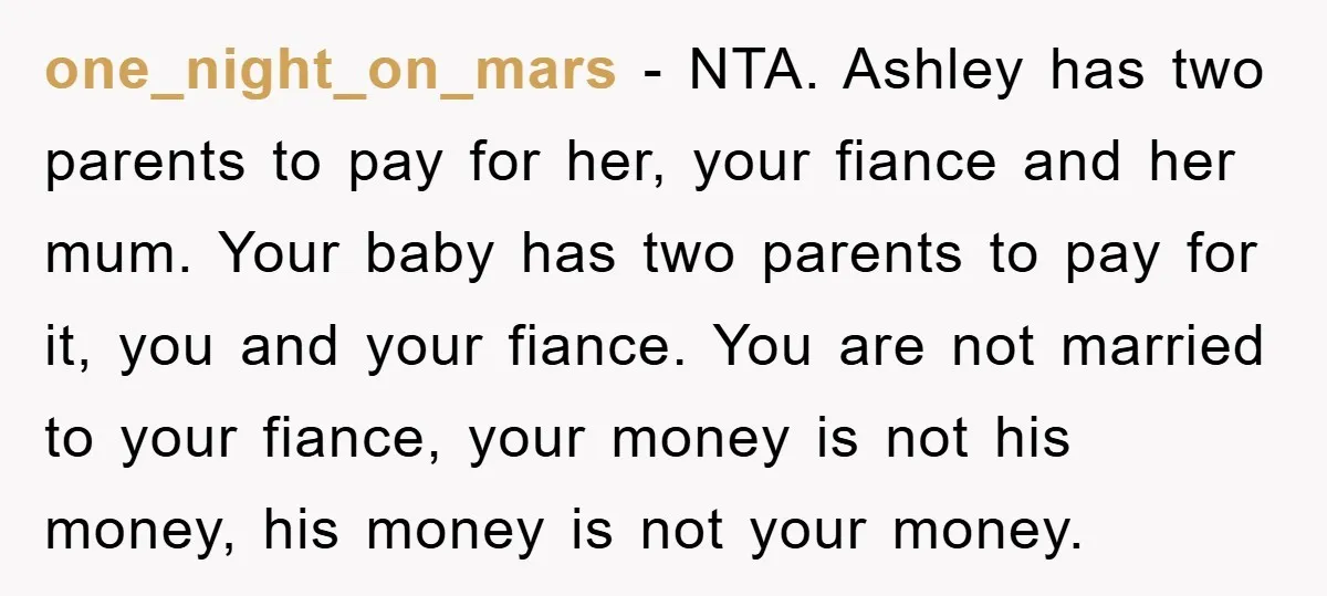 one_night_on_mars − NTA. Ashley has two parents to pay for her, your fiance and her mum. Your baby has two parents to pay for it, you and your fiance. You...