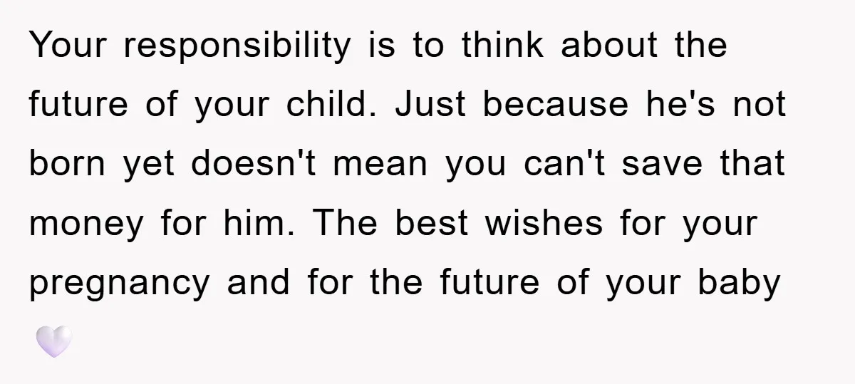 Your responsibility is to think about the future of your child. Just because he's not born yet doesn't mean you can't save that money for him. The best wishes for...