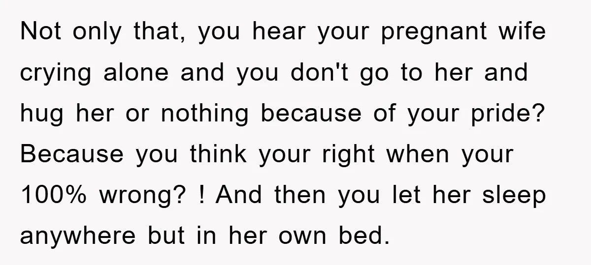 Not only that, you hear your pregnant wife crying alone and you don't go to her and hug her or nothing because of your pride? Because you think your right...