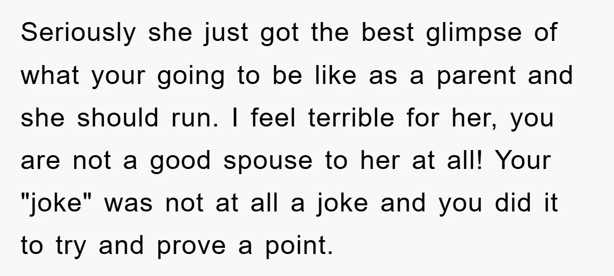 Seriously she just got the best glimpse of what your going to be like as a parent and she should run. I feel terrible for her, you are not a...